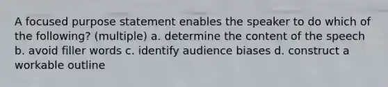 A focused purpose statement enables the speaker to do which of the following? (multiple) a. determine the content of the speech b. avoid filler words c. identify audience biases d. construct a workable outline