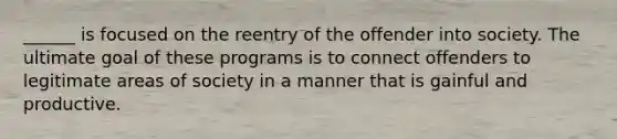 ______ is focused on the reentry of the offender into society. The ultimate goal of these programs is to connect offenders to legitimate areas of society in a manner that is gainful and productive.