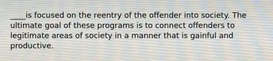 ____is focused on the reentry of the offender into society. The ultimate goal of these programs is to connect offenders to legitimate areas of society in a manner that is gainful and productive.