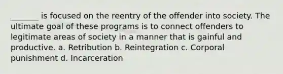 _______ is focused on the reentry of the offender into society. The ultimate goal of these programs is to connect offenders to legitimate areas of society in a manner that is gainful and productive. a. Retribution b. Reintegration c. Corporal punishment d. Incarceration