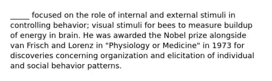 _____ focused on the role of internal and external stimuli in controlling behavior; visual stimuli for bees to measure buildup of energy in brain. He was awarded the Nobel prize alongside van Frisch and Lorenz in "Physiology or Medicine" in 1973 for discoveries concerning organization and elicitation of individual and social behavior patterns.