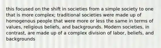 this focused on the shift in societies from a simple society to one that is more complex; traditional societies were made up of homogenous people that were more or less the same in terms of values, religious beliefs, and backgrounds. Modern societies, in contrast, are made up of a complex division of labor, beliefs, and backgrounds