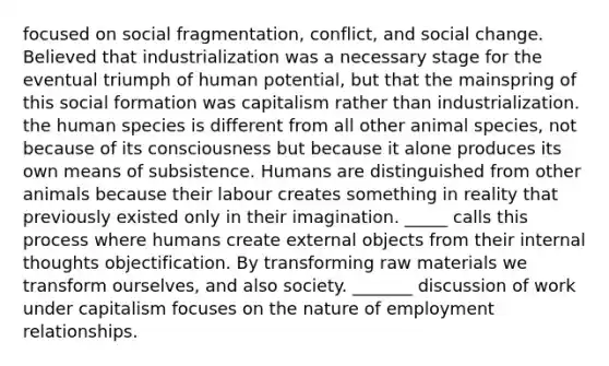 focused on social fragmentation, conflict, and social change. Believed that industrialization was a necessary stage for the eventual triumph of human potential, but that the mainspring of this social formation was capitalism rather than industrialization. the human species is different from all other animal species, not because of its consciousness but because it alone produces its own means of subsistence. Humans are distinguished from other animals because their labour creates something in reality that previously existed only in their imagination. _____ calls this process where humans create external objects from their internal thoughts objectification. By transforming raw materials we transform ourselves, and also society. _______ discussion of work under capitalism focuses on the nature of employment relationships.