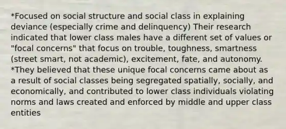 *Focused on social structure and social class in explaining deviance (especially crime and delinquency) Their research indicated that lower class males have a different set of values or "focal concerns" that focus on trouble, toughness, smartness (street smart, not academic), excitement, fate, and autonomy. *They believed that these unique focal concerns came about as a result of social classes being segregated spatially, socially, and economically, and contributed to lower class individuals violating norms and laws created and enforced by middle and upper class entities