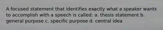 A focused statement that identifies exactly what a speaker wants to accomplish with a speech is called: a. thesis statement b. general purpose c. specific purpose d. central idea