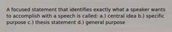 A focused statement that identifies exactly what a speaker wants to accomplish with a speech is called: a.) central idea b.) specific purpose c.) thesis statement d.) general purpose