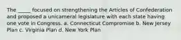 The _____ focused on strengthening the Articles of Confederation and proposed a unicameral legislature with each state having one vote in Congress. a. Connecticut Compromise b. New Jersey Plan c. Virginia Plan d. New York Plan