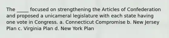 The _____ focused on strengthening the Articles of Confederation and proposed a unicameral legislature with each state having one vote in Congress. a. Connecticut Compromise b. New Jersey Plan c. Virginia Plan d. New York Plan