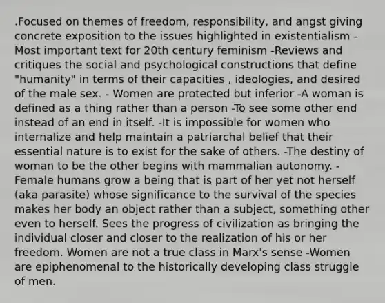 .Focused on themes of freedom, responsibility, and angst giving concrete exposition to the issues highlighted in existentialism -Most important text for 20th century feminism -Reviews and critiques the social and psychological constructions that define "humanity" in terms of their capacities , ideologies, and desired of the male sex. - Women are protected but inferior -A woman is defined as a thing rather than a person -To see some other end instead of an end in itself. -It is impossible for women who internalize and help maintain a patriarchal belief that their essential nature is to exist for the sake of others. -The destiny of woman to be the other begins with mammalian autonomy. -Female humans grow a being that is part of her yet not herself (aka parasite) whose significance to the survival of the species makes her body an object rather than a subject, something other even to herself. Sees the progress of civilization as bringing the individual closer and closer to the realization of his or her freedom. Women are not a true class in Marx's sense -Women are epiphenomenal to the historically developing class struggle of men.