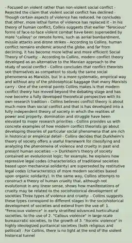 - Focused on violent rather than non-violent social conflict - Rejected the claim that violent social conflict has declined - Though certain aspects of violence has reduced, he concludes that other, more lethal forms of violence has replaced it - In his theory of human conflict, Collins suggests that earlier "ferocious" forms of face-to-face violent combat have been superseded by more "callous" or remote forms, such as aerial bombardment, missile attacks and drone strikes - According to Collins, human conflict remains endemic around the globe, and far from declining, it has become more lethal and more efficient Social Theory of Cruelty: - According to Collins, modern conflict theory developed as an alternative to the Marxian approach to the study of social conflict - Collins concludes that conflict theorists see themselves as competent to study the same social phenomena as Marxists, but in a more systematic, empirical way and without any of the philosophical baggage that many Marxists carry - One of the central points Collins makes is that modern conflict theory has moved beyond the debating stage and has now become a fully developed theoretical perspective with its own research tradition - Collins believes conflict theory is about much more than social conflict and that is has developed into a fully independent theory of society in which the realities of power and property, domination and struggle have been elevated to major research priorities - Collins provides us with concrete examples of how modern conflict theorists go about developing theories of particular social phenomena that are rich in historical or empirical detail - Collins decides that Durkheim's theory of society offers a useful framework for classifying and analyzing the phenomena of violence and cruelty in past and present human societies --> Durkheim's theory of society contained an evolutionist logic; for example, he explains how repressive legal codes (characteristics of traditional societies based upon mechanical solidarity) are superseded by restitutive legal codes (characteristics of more modern societies based upon organic solidarity). In the same way, Collins attempts to construct a theory of human cruelty that, although not evolutionist in any linear sense, shows how manifestations of cruelty may be related to the sociohistorical development of societies Three types of violence and cruelty: - Collins suggests these types correspond to different stages in the sociohistorical development of societies and extend from the use of: 1. "Ferocious violence" in early stratified advanced horticultural societies, to the use of 2. "Callous violence" in large-scale bureaucratic societies, to the growth of 3. "Ascetic violence" in highly ideologized puritanical societies (both religious and political) - For Collins, there is no light at the end of the violent historical tunnel