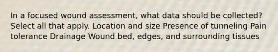 In a focused wound assessment, what data should be collected? Select all that apply. Location and size Presence of tunneling Pain tolerance Drainage Wound bed, edges, and surrounding tissues