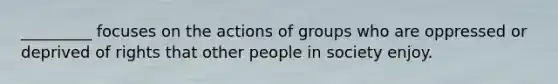 _________ focuses on the actions of groups who are oppressed or deprived of rights that other people in society enjoy.