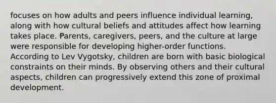 focuses on how adults and peers influence individual learning, along with how cultural beliefs and attitudes affect how learning takes place. Parents, caregivers, peers, and the culture at large were responsible for developing higher-order functions. According to Lev Vygotsky, children are born with basic biological constraints on their minds. By observing others and their cultural aspects, children can progressively extend this zone of proximal development.