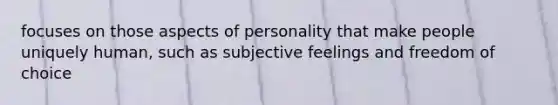 focuses on those aspects of personality that make people uniquely human, such as subjective feelings and freedom of choice