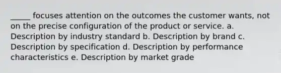 ​_____ focuses attention on the outcomes the customer wants, not on the precise configuration of the product or service. a. ​Description by industry standard b. ​Description by brand c. ​Description by specification d. ​Description by performance characteristics e. ​Description by market grade