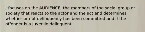 : focuses on the AUDIENCE, the members of the social group or society that reacts to the actor and the act and determines whether or not delinquency has been committed and if the offender is a juvenile delinquent.