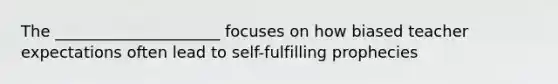 The _____________________ focuses on how biased teacher expectations often lead to self-fulfilling prophecies