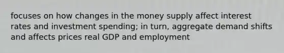 focuses on how changes in the money supply affect interest rates and investment spending; in turn, aggregate demand shifts and affects prices real GDP and employment