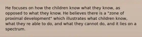 He focuses on how the children know what they know, as opposed to what they know. He believes there is a "zone of proximal development" which illustrates what children know, what they re able to do, and what they cannot do, and it lies on a spectrum.