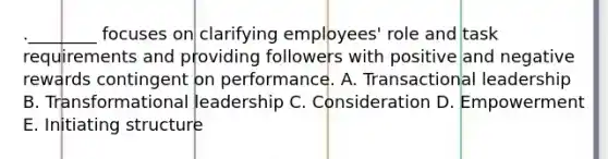 .________ focuses on clarifying employees' role and task requirements and providing followers with positive and negative rewards contingent on performance. A. Transactional leadership B. Transformational leadership C. Consideration D. Empowerment E. Initiating structure