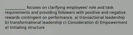 ___________ focuses on clarifying employees' role and task requirements and providing followers with positive and negative rewards contingent on performance. a) transactional leadership b) transformational leadership c) Consideration d) Empowerment e) Initiating structure