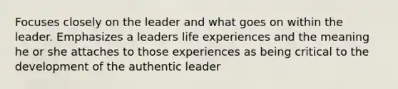 Focuses closely on the leader and what goes on within the leader. Emphasizes a leaders life experiences and the meaning he or she attaches to those experiences as being critical to the development of the authentic leader