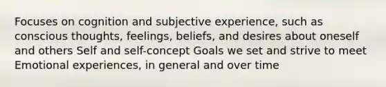 Focuses on cognition and subjective experience, such as conscious thoughts, feelings, beliefs, and desires about oneself and others Self and self-concept Goals we set and strive to meet Emotional experiences, in general and over time