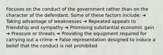 Focuses on the conduct of the government rather than on the character of the defendant. Some of these factors include: ➔ Taking advantage of weaknesses ➔ Repeated appeals to friendship and sympathy ➔ Promising substantial economic gain ➔ Pressure or threats ➔ Providing the equipment required for carrying out a crime ➔ False representation designed to induce a belief that the conduct is not prohibited