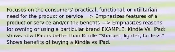 Focuses on the consumers' practical, functional, or utilitarian need for the product or service —> Emphasizes features of a product or service and/or the benefits —> Emphasizes reasons for owning or using a particular brand EXAMPLE: Kindle Vs. IPad: shows how IPad is better than Kindle "Sharper, lighter, for less." Shows benefits of buying a Kindle vs IPad.