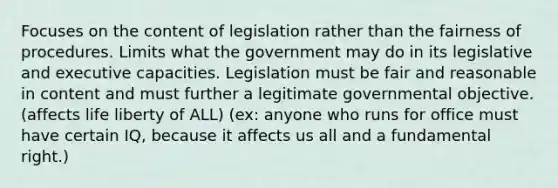 Focuses on the content of legislation rather than the fairness of procedures. Limits what the government may do in its legislative and executive capacities. Legislation must be fair and reasonable in content and must further a legitimate governmental objective. (affects life liberty of ALL) (ex: anyone who runs for office must have certain IQ, because it affects us all and a fundamental right.)