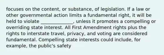 focuses on the content, or substance, of legislation. If a law or other governmental action limits a fundamental right, it will be held to violate ______________, unless it promotes a compelling or overriding state interest. All First Amendment rights plus the rights to interstate travel, privacy, and voting are considered fundamental. Compelling state interests could include, for example, the public's safety