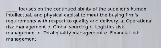 _____ focuses on the continued ability of the supplier's human, intellectual, and physical capital to meet the buying firm's requirements with respect to quality and delivery.​ a. ​Operational risk management b. ​Global sourcing c. ​Logistics risk management d. ​Total quality management e. ​Financial risk management