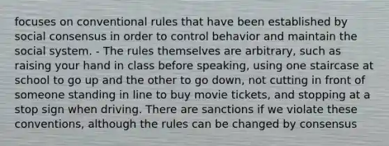 focuses on conventional rules that have been established by social consensus in order to control behavior and maintain the social system. - The rules themselves are arbitrary, such as raising your hand in class before speaking, using one staircase at school to go up and the other to go down, not cutting in front of someone standing in line to buy movie tickets, and stopping at a stop sign when driving. There are sanctions if we violate these conventions, although the rules can be changed by consensus