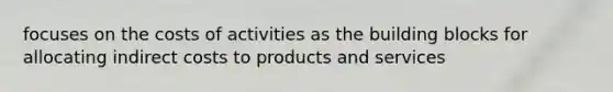 focuses on the costs of activities as the building blocks for allocating indirect costs to products and services