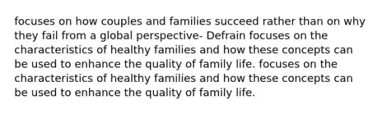 focuses on how couples and families succeed rather than on why they fail from a global perspective- Defrain focuses on the characteristics of healthy families and how these concepts can be used to enhance the quality of family life. focuses on the characteristics of healthy families and how these concepts can be used to enhance the quality of family life.