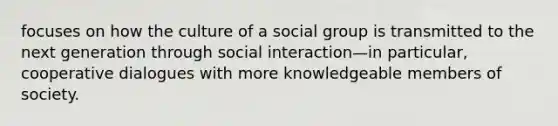 focuses on how the culture of a social group is transmitted to the next generation through social interaction—in particular, cooperative dialogues with more knowledgeable members of society.