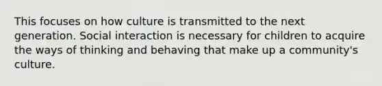 This focuses on how culture is transmitted to the next generation. Social interaction is necessary for children to acquire the ways of thinking and behaving that make up a community's culture.