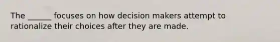 The ______ focuses on how decision makers attempt to rationalize their choices after they are made.