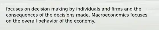 focuses on decision making by individuals and firms and the consequences of the decisions made. Macroeconomics focuses on the overall behavior of the economy.