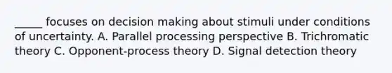 _____ focuses on decision making about stimuli under conditions of uncertainty. A. Parallel processing perspective B. Trichromatic theory C. Opponent-process theory D. Signal detection theory