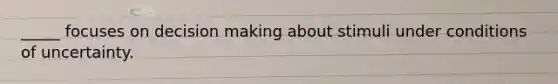 _____ focuses on decision making about stimuli under conditions of uncertainty.