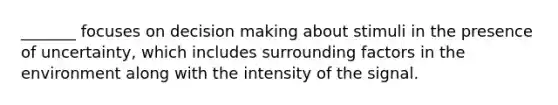 _______ focuses on decision making about stimuli in the presence of uncertainty, which includes surrounding factors in the environment along with the intensity of the signal.
