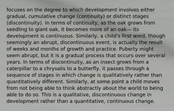 focuses on the degree to which development involves either gradual, cumulative change (continuity) or distinct stages (discontinuity). In terms of continuity, as the oak grows from seedling to giant oak, it becomes more of an oak— its development is continuous. Similarly, a child's first word, though seemingly an abrupt, discontinuous event, is actually the result of weeks and months of growth and practice. Puberty might seem abrupt, but it is a gradual process that occurs over several years. In terms of discontinuity, as an insect grows from a caterpillar to a chrysalis to a butterfly, it passes through a sequence of stages in which change is qualitatively rather than quantitatively different. Similarly, at some point a child moves from not being able to think abstractly about the world to being able to do so. This is a qualitative, discontinuous change in development rather than a quantitative, continuous change.