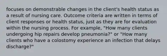 focuses on demonstrable changes in the client's health status as a result of nursing care. Outcome criteria are written in terms of client responses or health status, just as they are for evaluation within the nursing process. For example, "How many clients undergoing hip repairs develop pneumonia?" or "How many clients who have a colostomy experience an infection that delays discharge?"