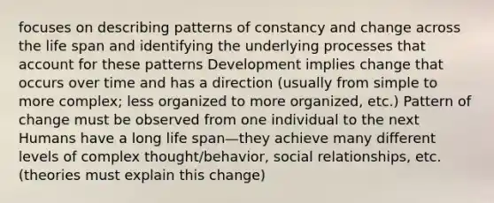 focuses on describing patterns of constancy and change across the life span and identifying the underlying processes that account for these patterns Development implies change that occurs over time and has a direction (usually from simple to more complex; less organized to more organized, etc.) Pattern of change must be observed from one individual to the next Humans have a long life span—they achieve many different levels of complex thought/behavior, social relationships, etc. (theories must explain this change)