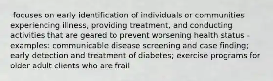 -focuses on early identification of individuals or communities experiencing illness, providing treatment, and conducting activities that are geared to prevent worsening health status -examples: communicable disease screening and case finding; early detection and treatment of diabetes; exercise programs for older adult clients who are frail