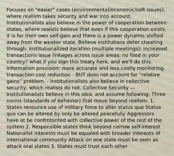 Focuses on "easier" cases (environmental/economic/soft issues), where realism takes security and war into account. Institutionalists also believe in the power of cooperation between states, where realists believe that even if this cooperation exists, it is for their own self-gain and there is a power dynamic shifted away from the weaker state. Believe institutions deter cheating through: institutionalized iteration (multiple meetings): increased transactions issue linkages across issue areas: no food in your country? what if you sign this treaty here, and we'll do this. information provision: more accurate and less-costly monitoring. transaction cost reduction - BUT does not account for "relative gains" problem. - Institutionalists also believe in collective security, which realists do not. Collective Security — Institutionalists believe in this idea, and assume following: Three norms (standards of behavior) that move beyond realism: 1. States renounce use of military force to alter status quo Status quo can be altered by only be altered peacefully Aggressors have ot be confrntonted with collective power of the rest of the system 2. Responsible states think beyond narrow self-interest Nationalist interests must be equaled with broader interests of international community Attack on one state must be seen as attack oral states 3. States must trust each other