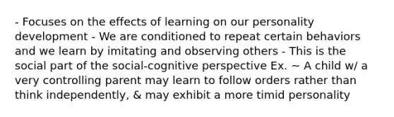 - Focuses on the effects of learning on our personality development - We are conditioned to repeat certain behaviors and we learn by imitating and observing others - This is the social part of the social-cognitive perspective Ex. ~ A child w/ a very controlling parent may learn to follow orders rather than think independently, & may exhibit a more timid personality