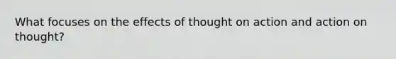 What focuses on the effects of thought on action and action on thought?