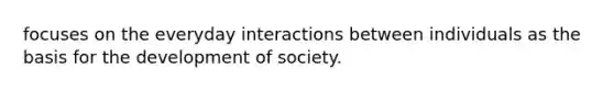 focuses on the everyday interactions between individuals as the basis for the development of society.